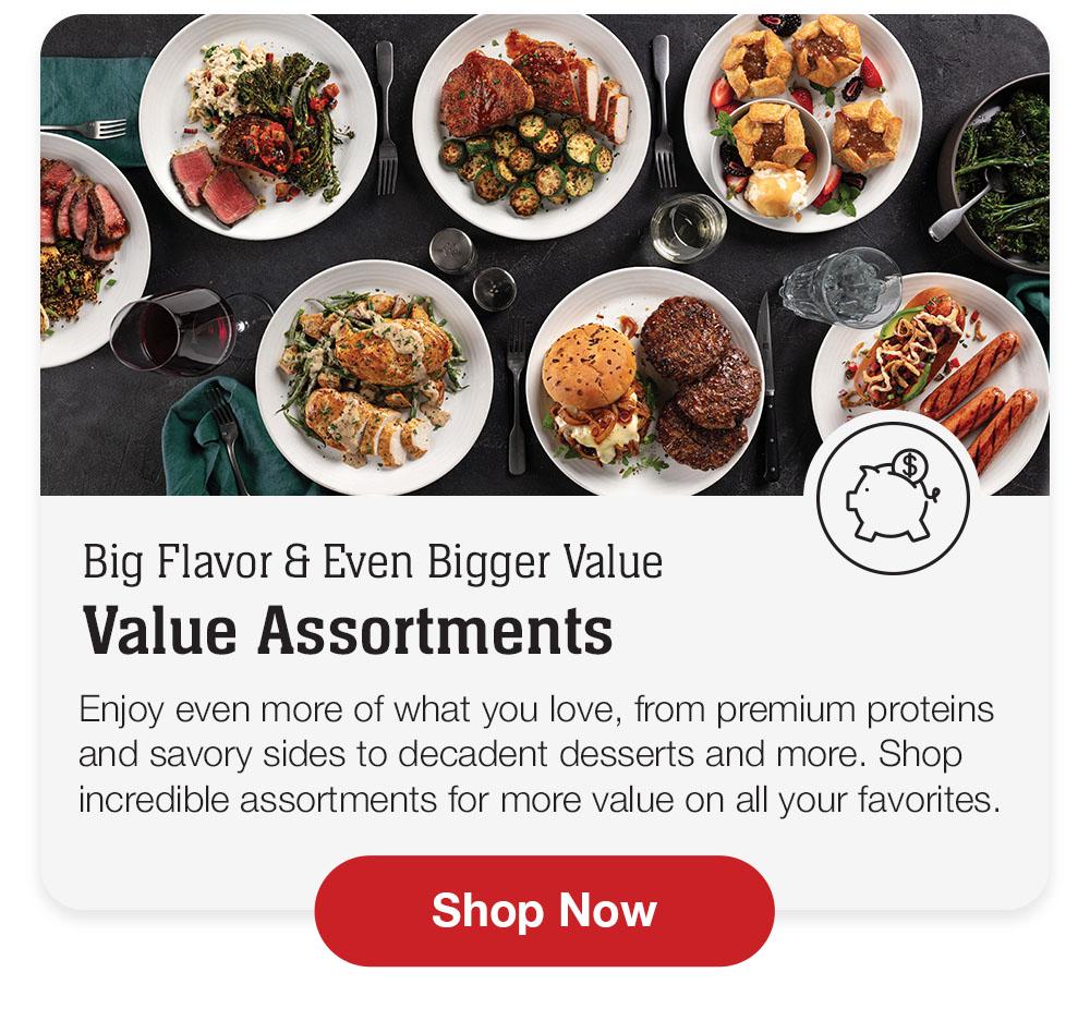 Big Flavor & Even Bigger Value Value Assortments | Enjoy even more of what you love, from premium proteins and savory sides to decadent desserts and more. Shop incredible assortments for more value on all your favorites. Shop Now