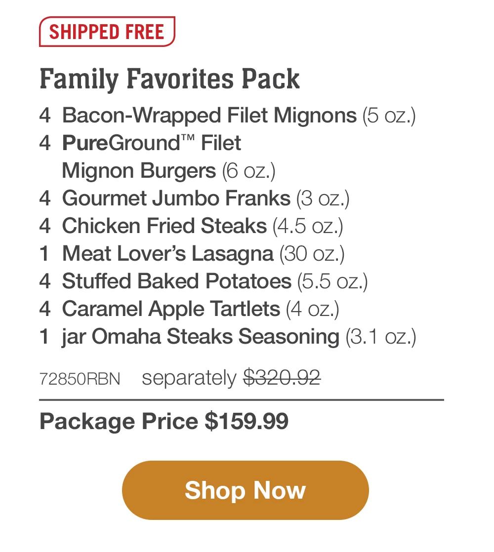 SHIPPED FREE | Family Favorites Pack - 4  Bacon-Wrapped Filet Mignons (5 oz.) - 4  PureGround™ Filet Mignon Burgers (6 oz.) - 4  Gourmet Jumbo Franks (3 oz.) - 4  Chicken Fried Steaks (4.5 oz.) - 1  Meat Lover's Lasagna (30 oz.) - 4  Stuffed Baked Potatoes (5.5 oz.) - 4  Caramel Apple Tartlets (4 oz.) - 1  jar Omaha Steaks Seasoning (3.1 oz.) - 72850RBN separately $320.92 | Package Price $159.99 || Shop Now