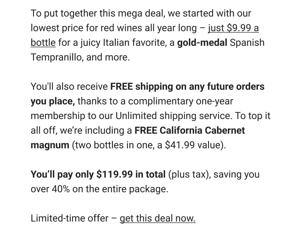 To put together this mega deal, we started with our lowest price for red wines all year long - just $9.99 a bottle for a juicy Italian favorite, a gold-medal Spanish Tempranillo, and more. You'll also receive FREE shipping on any future orders you place, thanks to a complimentary one-year membership to our Unlimited shipping service. To top it all off, we're including a FREE California Cabernet magnum (two bottles in one, a $41.99 value). You'll pay only $119.99 in total (plus tax), saving you over 40% on the entire package. Limited-time offer - get this deal now.