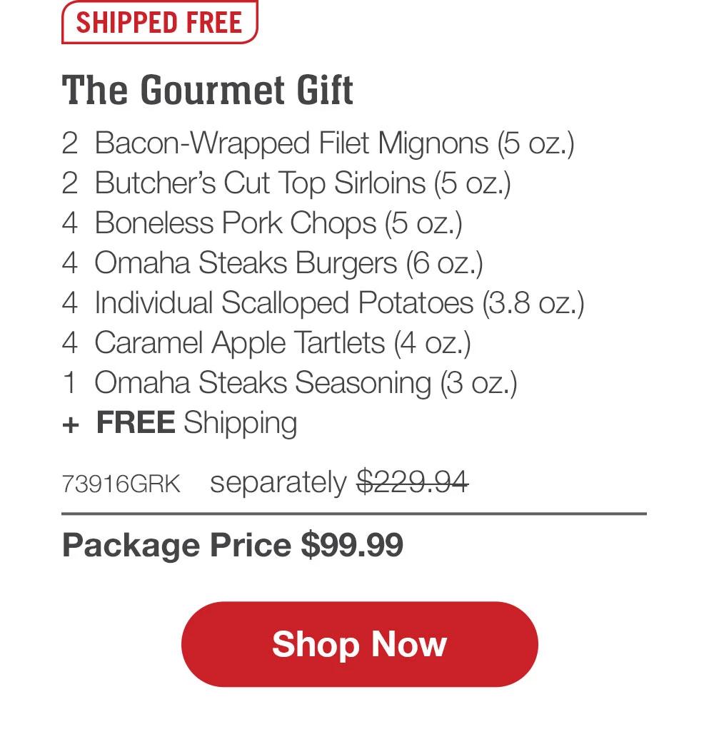 SHIPPED FREE | The Gourmet Gift - 2  Bacon-Wrapped Filet Mignons (5 oz.) - 2  Butcher's Cut Top Sirloins (5 oz.) - 4  Boneless Pork Chops (5 oz.) - 4  Omaha Steaks Burgers (6 oz.) - 4  Individual Scalloped Potatoes (3.8 oz.) - 4  Caramel Apple Tartlets (4 oz.) - 1  Omaha Steaks Seasoning (3 oz.)  +  FREE Shipping - 73916GRK separately $229.94 | Package Price $99.99 || SHOP NOW