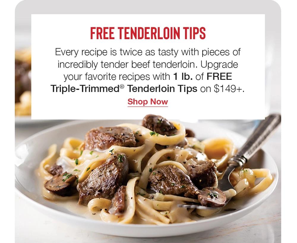 FREE TENDERLOIN TIPS - Every recipe is twice as tasty with pieces of incredibly tender beef tenderloin. Upgrade your favorite recipes with 1 Ib. of FREE Triple-Trimmed® Tenderloin Tips on $149+. || Shop Now