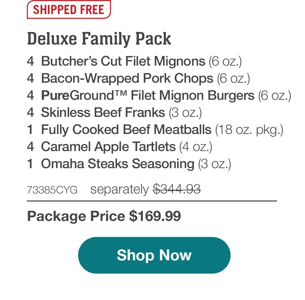 SHIPPED FREE | Deluxe Family Pack - 4  Butcher's Cut Filet Mignons (6 oz.) - 4  Bacon-Wrapped Pork Chops (6 oz.) - 4  PureGround™ Filet Mignon Burgers (6 oz.) - 4  Skinless Beef Franks (3 oz.) - 1  Fully Cooked Beef Meatballs (18 oz. pkg.) - 4  Caramel Apple Tartlets (4 oz.) - 1  Omaha Steaks Seasoning (3 oz.) - 73385CYG separately $344.93 | Package Price $169.99 || Shop Now