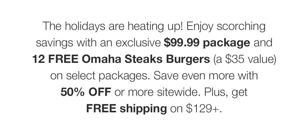 The holidays are heating up! Enjoy scorching savings with an exclusive $99.99 package and 12 FREE Omaha Steaks Burgers (a $35 value) on select packages. Save even more with 50% OFF or more sitewide. Plus, get FREE shipping on $129+.