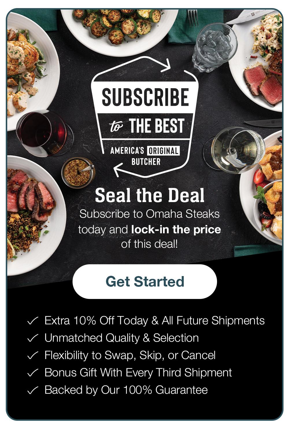 SUBSCRIBE to THE BEST - AMERICA'S ORIGINAL BUTCHER - Seal the Deal - Subscribe to Omaha Steaks today and lock-in the price of this deal! Get Started - Extra 10% Off Today & All Future Shipmentsn • Unmatched Quality & Selection • Flexibility to Change, Pause, or Cancel • Bonus Gift in Every Third Shipment • Backed by Our 100% Guarantee