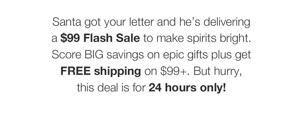 Santa got your letter and he's delivering _a $99 Flash Sale to make spirits bright. Score BIG savings on epic gifts plus get FREE shipping on $99+. But hurry, _this deal is for 24 hours only!