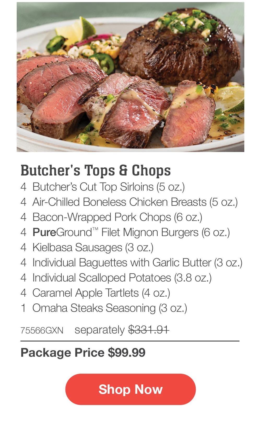 Butcher's Tops & Chops - 4 Butcher's Cut Top Sirloins (5 oz.) - 4 Air-Chilled Boneless Chicken Breasts (5 oz.) - 4 Bacon-Wrapped Pork Chops (6 oz.) - 4 PureGround™ Filet Mignon Burgers (6 oz.) - 4 Kielbasa Sausages (3 oz.) - 4 Individual Baguettes with Garlic Butter (3 oz.) - 4 Individual Scalloped Potatoes (3.8 oz.) - 4 Caramel Apple Tartlets (4 oz.) - 1 Omaha Steaks Seasoning (3 oz.) - 75566GXN separately $331.97 | Package Price $99.99 || Shop Now