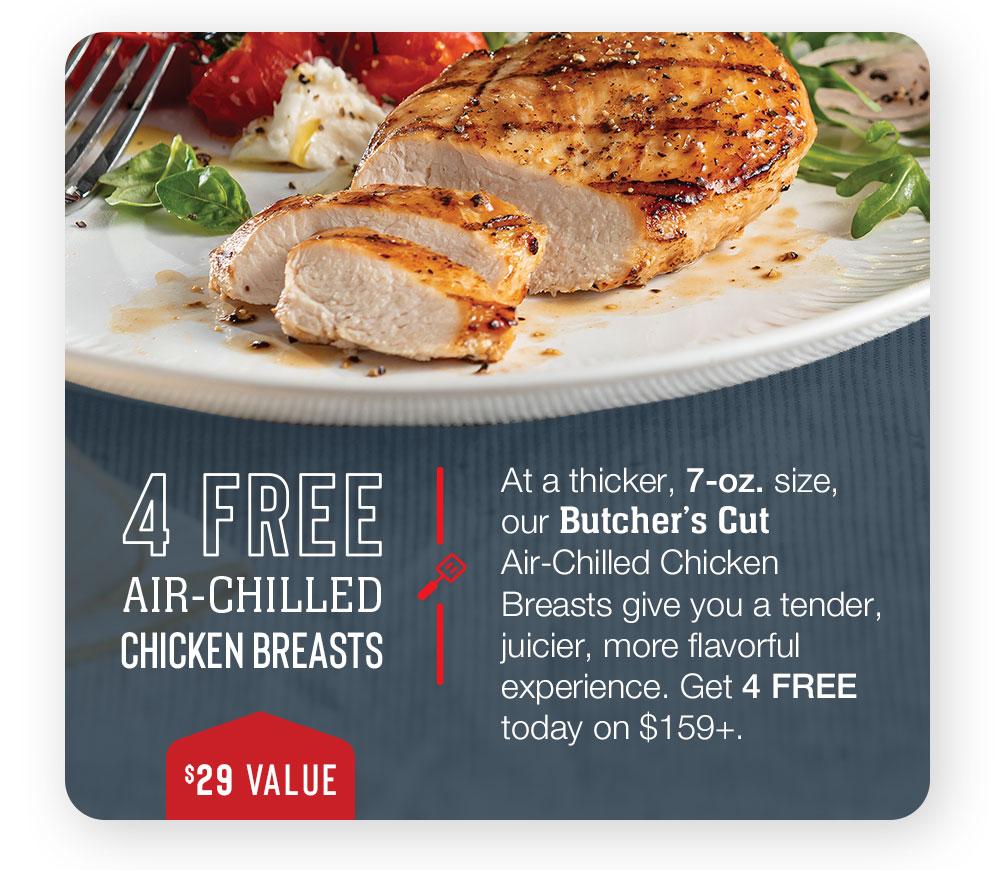 4 FREE AIR-CHILLED CHICKEN BREASTS - $29 VALUE - At a thicker, 7-oz. size, our Butcher's Cut Air-Chilled Chicken Breasts give you a tender, juicier, more flavorful experience. Get 4 FREE today on $159+.