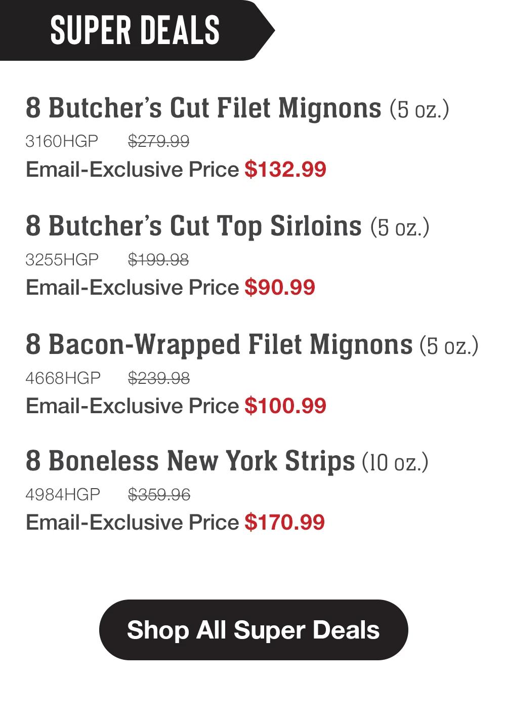 SUPER DEALS | 8 Butcher's Cut Filet Mignons (5 oz.) - 3160HGP $279.99 Email-Exclusive Price $132.99 | 8 Butcher's Cut Top Sirloins (5 oz.) - 3255HGP $199.98 Email-Exclusive Price $90.99 | 8 Bacon-Wrapped Filet Mignons (5 oz.) - 4668HGP $239.98 Email-Exclusive Price $100.99 | 8 Boneless New York Strips (10 oz.) - 4984HGP $359.96 Email-Exclusive Price $170.99 || Shop All Super Deals