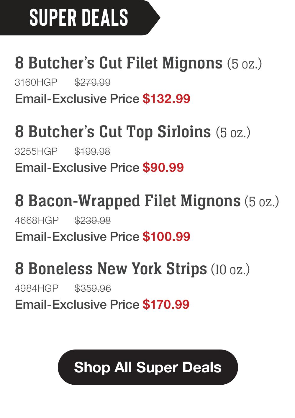 SUPER DEALS | 8 Butcher's Cut Filet Mignons (5 oz.) - 3160HGP $279.99 Email-Exclusive Price $132.99 | 8 Butcher's Cut Top Sirloins (5 oz.) - 3255HGP $199.98 Email-Exclusive Price $90.99 | 8 Bacon-Wrapped Filet Mignons (5 oz.) - 4668HGP $239.98 Email-Exclusive Price $100.99 | 8 Boneless New York Strips (10 oz.) - 4984HGP $359.96 Email-Exclusive Price $170.99 || Shop All Super Deals