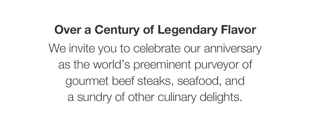 Over a Century of Legendary Flavor We invite you to celebrate our anniversary as the world's preeminent purveyor of gourmet beef steaks, seafood, and a sundry of other culinary delights.