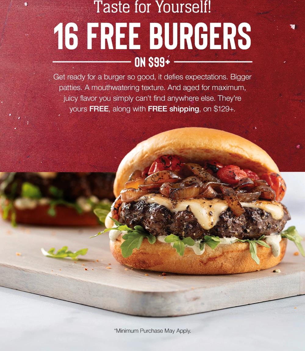 Taste for Yourself! 16 FREE BURGERS –––––ON $99*––––– Get ready for a burger so good, it defies expectations. Bigger patties. A mouthwatering texture. And aged for maximum, juicy flavor you simply can't find anywhere else. They're yours FREE, along with FREE shipping, on $129+. *Minimum Purchase May Apply.