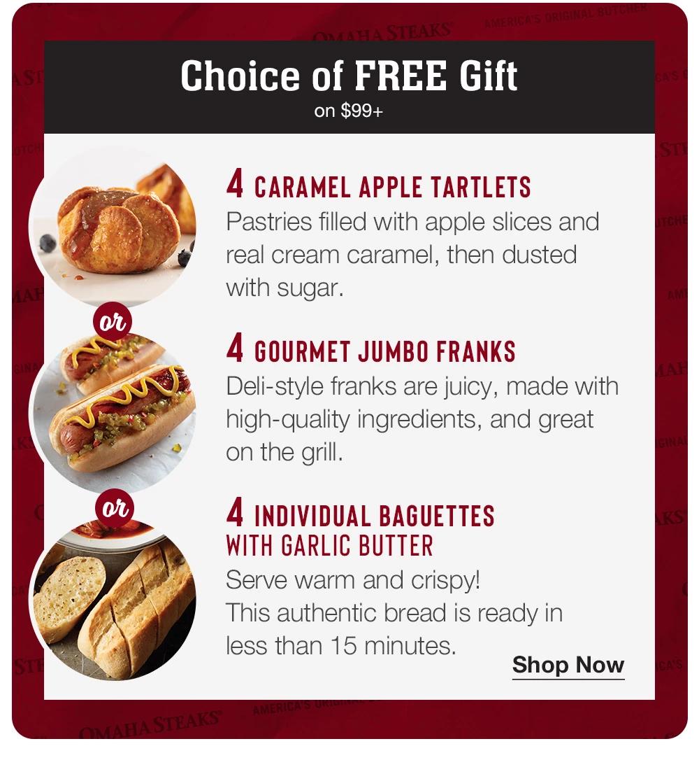 Choice of FREE Gift on $99+  | 4 CARAMEL APPLE TARTLETS - Pastries filled with apple slices and real cream caramel, then dusted with sugar. | or | 4 GOURMET JUMBO FRANKS - Deli-style franks are juicy, made with high-quality ingredients, and great on the grill. | Or | 4 INDIVIDUAL BAGUETTES WITH GARLIC BUTTER - Serve warm and crispy! This authentic bread is ready in less than 15 minutes. || Shop Now