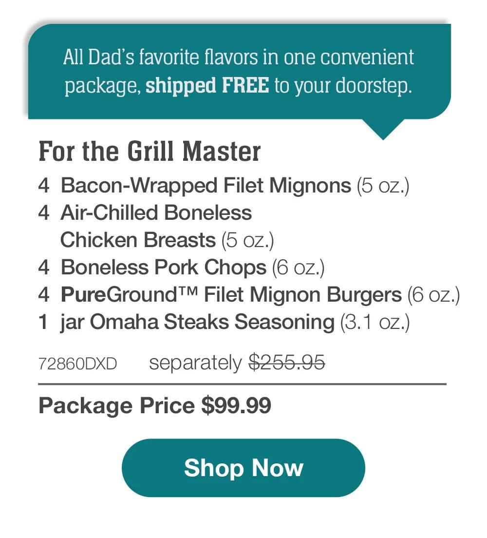 All Dad's favorite flavors in one convenient package, shipped FREE to your doorstep. | For the Grill Master - 4  Bacon-Wrapped Filet Mignons (5 oz.) - 4  Air-Chilled Boneless Chicken Breasts (5 oz.) - 4  Boneless Pork Chops (6 oz.) - 4  PureGround™ Filet Mignon Burgers (6 oz.) - 1  jar Omaha Steaks Seasoning (3.1 oz.) - 72860DXD separately $255.95 | Package Price $99.99 || SHOP NOW