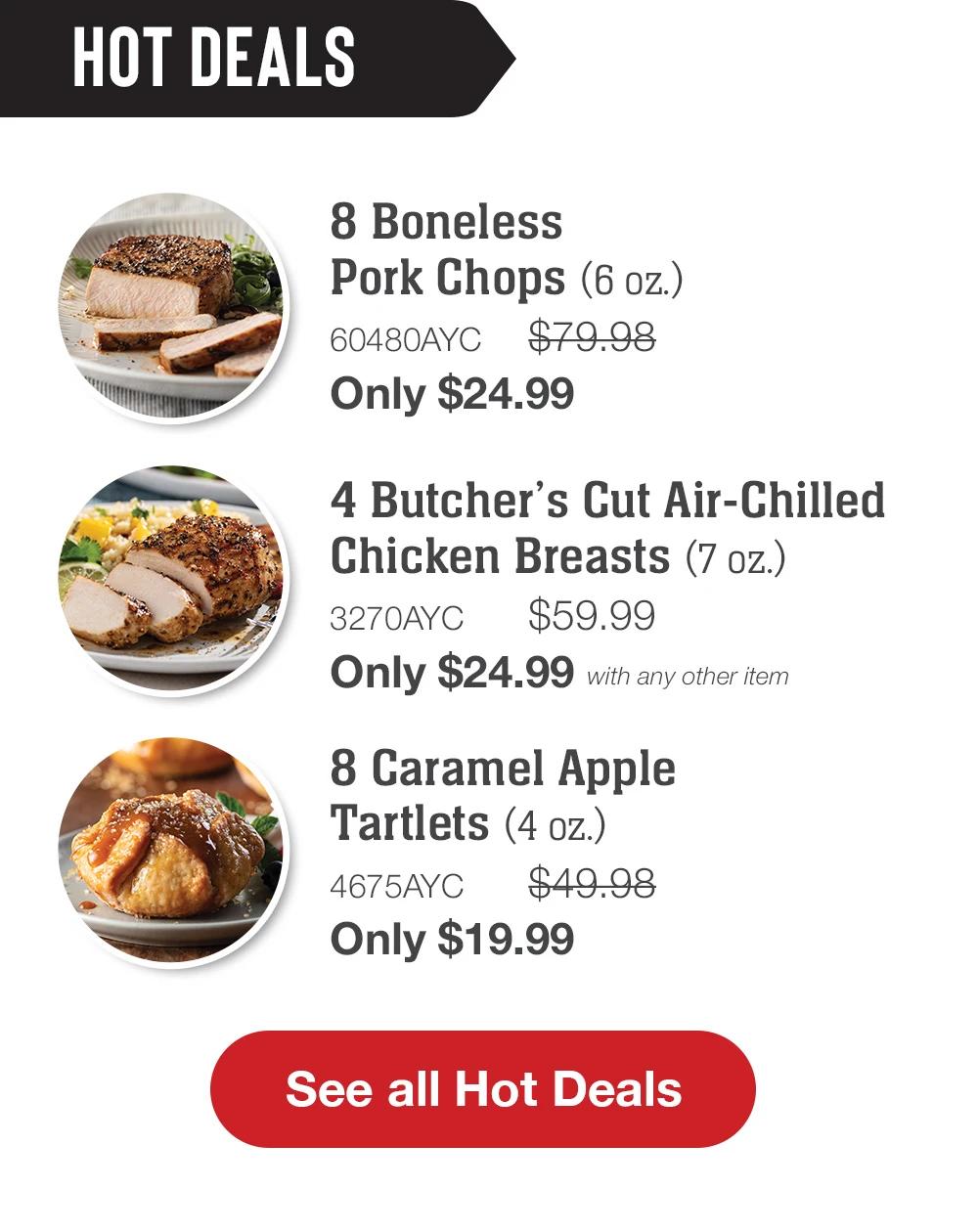 HOT DEALS | 8 Boneless Pork Chops (6 oz.) - 60480AYC $79.98 - Only $24.99 | 4 Butcher's Cut Air-Chilled Chicken Breasts (7 oz.) - 3270AYC $59.99 Only $19.99 with any other item | 8 Caramel Apple Tartlets (4 oz.) - 4675AYC $49.98 Only $19.99 || Shop all Hot Deals