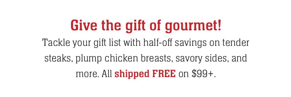 Give the gift of gourmet! Tackle your gift list with half-off savings on tender steaks, plump chicken breasts, savory sides, and more. All shipped FREE on $99+.