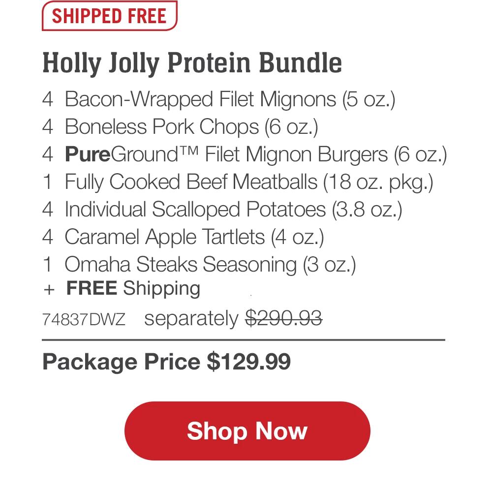 SHIPPED FREE | Holly Jolly Protein Bundle - 4 Bacon-Wrapped Filet Mignons (5 oz.) - 4 Boneless Pork Chops (6 oz.) - 4 PureGround™ Filet Mignon Burgers (6 oz.) - 1 Fully Cooked Beef Meatballs (18 oz. pkg.) - 4 Individual Scalloped Potatoes (3.8 oz.) - 4 Caramel Apple Tartlets (4 oz.) - 1 Omaha Steaks Seasoning (3 oz.) - 74837DWZ separately $290.93 | Package Price $129.99 || Shop Now