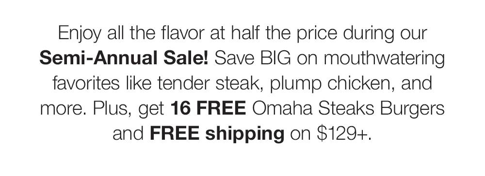 Enjoy all the flavor at half the price during our Semi-Annual Sale! Save BIG on mouthwatering favorites like tender steak, plump chicken, and more. Plus, get 16 FREE Omaha Steaks Burgers and FREE shipping on $129+.