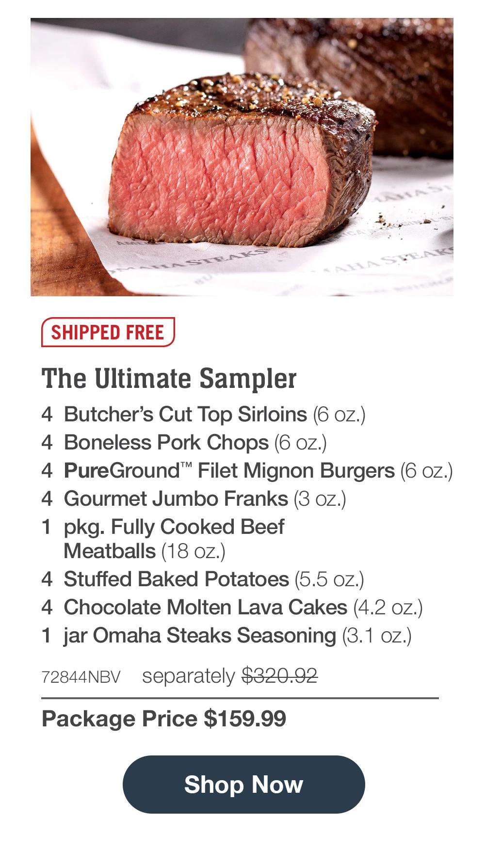 SHIPPED FREE | The Ultimate Sampler - 4 Butcher's Cut Top Sirloins (6 oz.) - 4 Boneless Pork Chops (6 oz.) - 4 PureGround™ Filet Mignon Burgers (6 oz.) - 4 Gourmet Jumbo Franks (3 oz.) - 1 pkg. Fully Cooked Beef Meatballs (18 oz.) - 4 Stuffed Baked Potatoes (5.5 oz.) - 4 Chocolate Molten Lava Cakes (4.2 oz.) - 1 jar Omaha Steaks Seasoning (3.1 oz.) - 72844NBV separately $320.92 | Package Price $159.99 || Shop Now