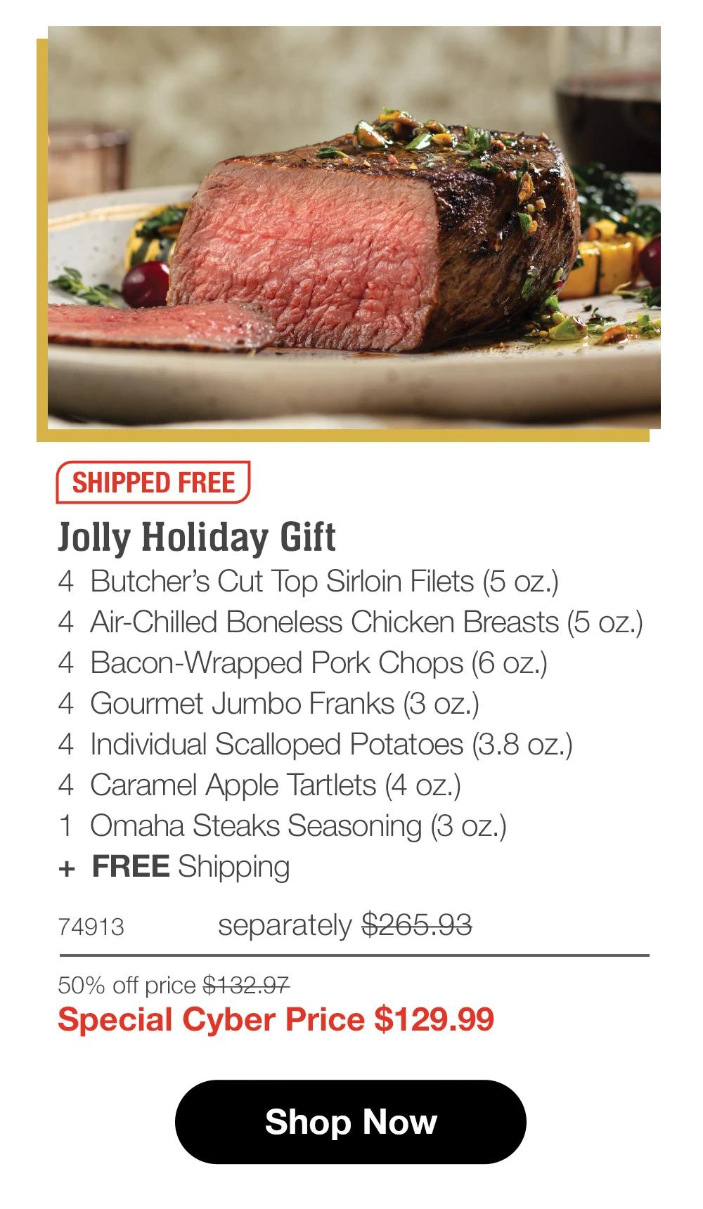 SHIPPED FREE Jolly Holiday Gift 4 Butcher's Cut Top Sirloin Filets (5 oz.) 4 Air-Chilled Boneless Chicken Breasts (5 oz.) 4 Bacon-Wrapped Pork Chops (6 oz.) 4 Gourmet Jumbo Franks (3 oz.) 4 Individual Scalloped Potatoes (3.8 oz.) 4 Caramel Apple Tartlets (4 oz.) 1 Omaha Steaks Seasoning (3 oz.) + FREE Shipping 74913 separately $265.93 50% off price $132.97 Special Cyber Price $129.99 Shop Now 