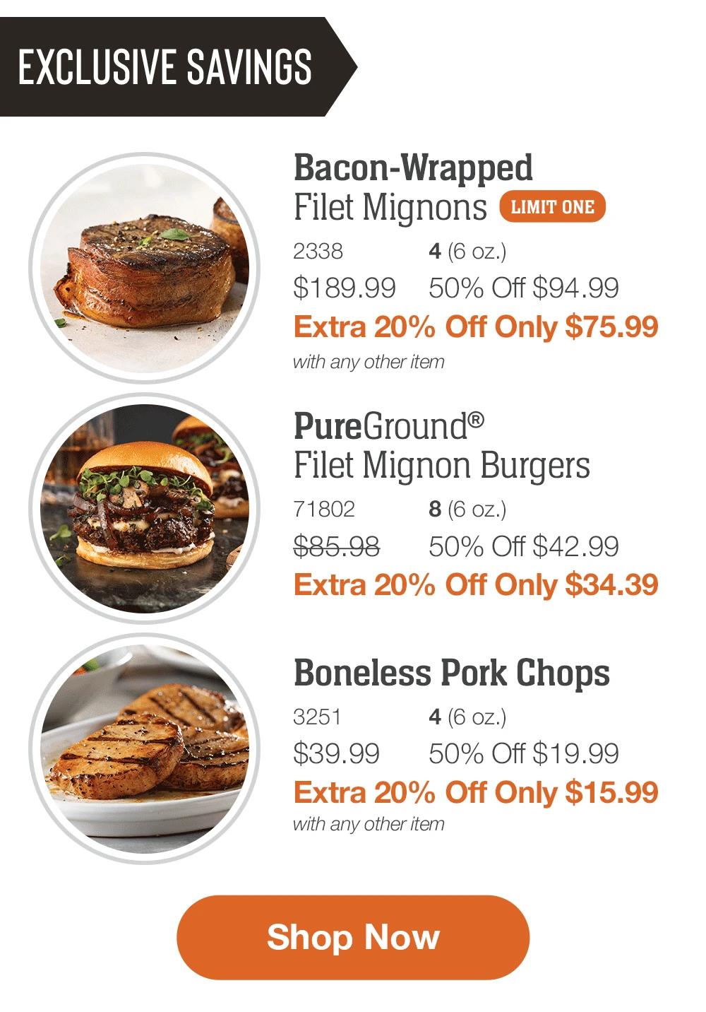 EXCLUSIVE SAVINGS  Bacon-Wrapped Filet Mignons _2338	4 (6 oz.) $189.99	50% Off $94.99_ Extra 20% Off Only $75.99 with any other item  _PureGround® Filet Mignon Burgers_7 1802	8 (6 oz.) $85.98	50% Off $42.99_ Extra 20% Off Only $34.39  Boneless Pork Chops_ 3251	4 (6 oz.) $39.99	50% Off $19.99_ Extra 20% Off Only $15.99 with any other item  SHOP NOW 