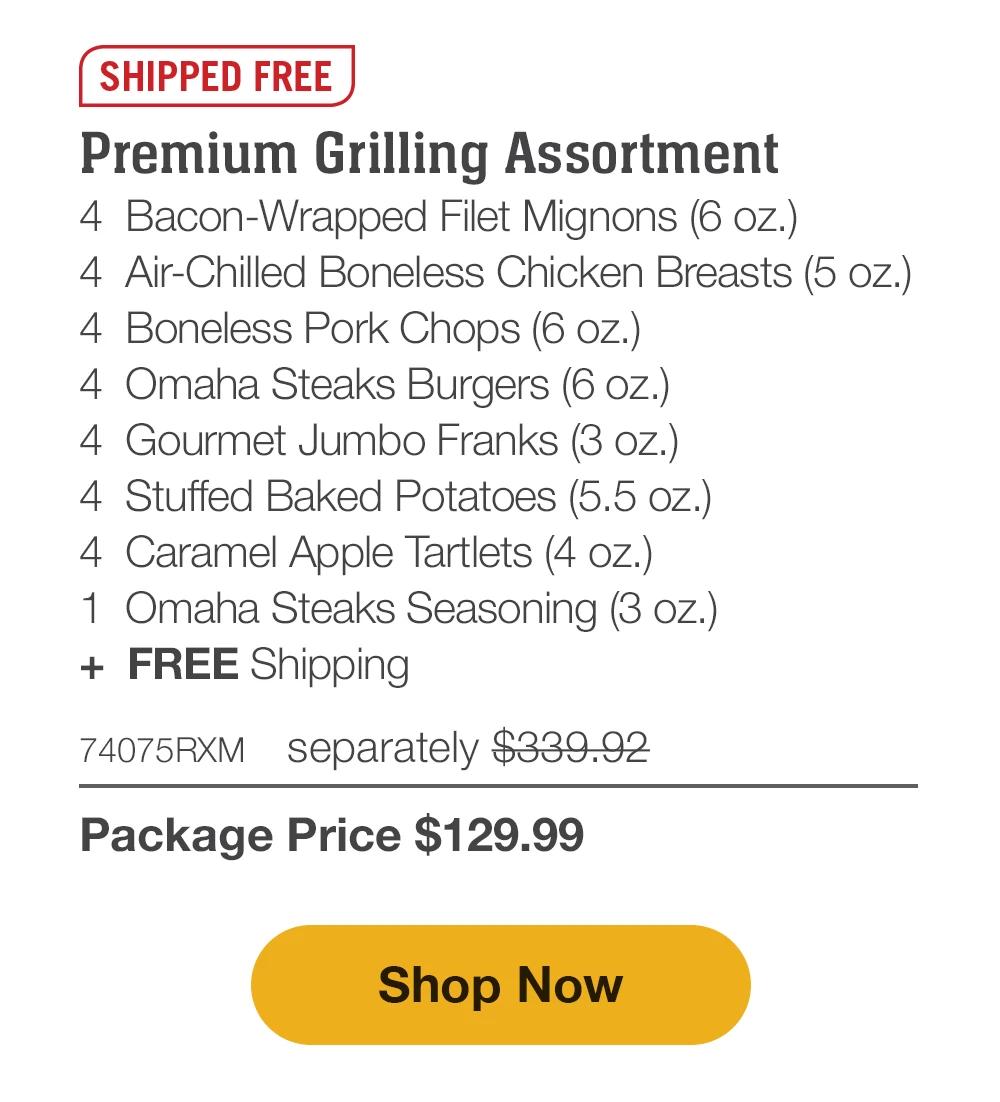 SHIPPED FREE | Premium Grilling Assortment - 4  Bacon-Wrapped Filet Mignons (6 oz.) - 4  Air-Chilled Boneless Chicken Breasts (5 oz.) - 4  Boneless Pork Chops (6 oz.) - 4  Omaha Steaks Burgers (6 oz.) - 4  Gourmet Jumbo Franks (3 oz.) - 4  Stuffed Baked Potatoes (5.5 oz.) - 4  Caramel Apple Tartlets (4 oz.) - 1  Omaha Steaks Seasoning (3 oz.)  +  FREE Shipping - 74075RXM separately $339.92 | Package Price $129.99 || Shop Now