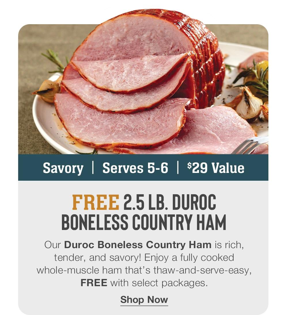 Savory | Serves 5-6 | $29 value  FREE 2.5 lb. Duroc Boneless Country Ham  Our Duroc Boneless Country Ham is rich, tender, and savory! Enjoy a fully cooked whole-muscle ham that’s thaw-and-serve-easy, FREE with select packages.  Shop Now 
