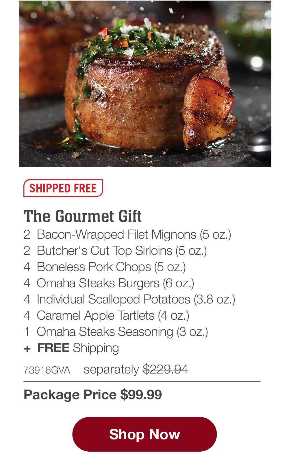 SHIPPED FREE | The Gourmet Gift - 2 Bacon-Wrapped Filet Mignons (5 oz.) - 2 Butcher's Cut Top Sirloins (5 oz.) - 4 Boneless Pork Chops (5 oz.) - 4 Omaha Steaks Burgers (6 oz.) - 4 Individual Scalloped Potatoes (3.8 oz.) - 4 Caramel Apple Tartlets (4 oz.) - 1 Omaha Steaks Seasoning (3 oz.) + FREE Shipping - 73916GVA separately $229.94 | Package Price $99.99 || Shop Now