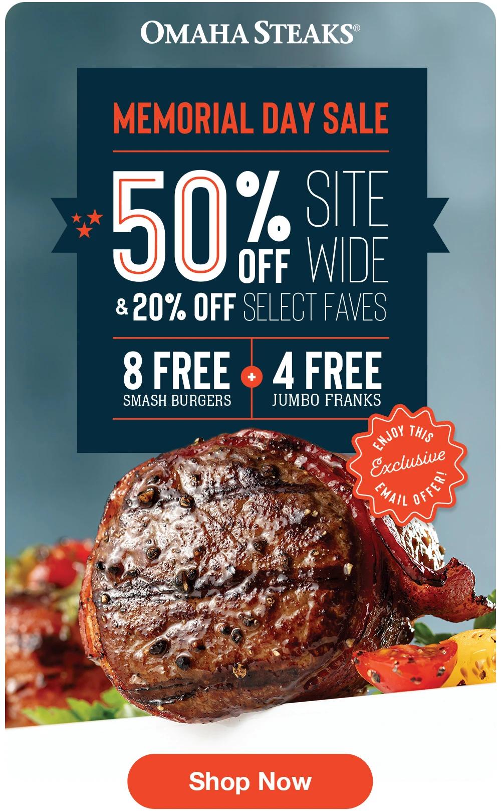 OMAHA STEAKS MEMORIAL DAY SALE 50% SITE OFF WIDE & 20% OFF SELECT FAVES  8 FREE SMASH BURGERS + 4 FREE JUMBO FRANKS  ENJOY THIS EXCLUSIVE EMAIL OFFER!  Shop Now 