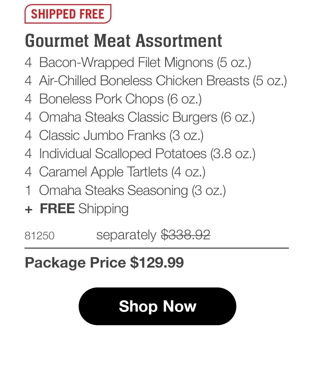 SHIPPED FREE  Gourmet Meat Assortment 4 Bacon-Wrapped Filet Mignons (5 oz.) 4 Air-Chilled Boneless Chicken Breasts (5 oz.) 4 Boneless Pork Chops (6 oz.) 4 Omaha Steaks Classic Burgers (6 oz.) 4 Classic Jumbo Franks (3 oz.) 4 Individual Scalloped Potatoes (3.8 oz.) 4 Caramel Apple Tartlets (4 oz.) 1 Omaha Steaks Seasoning (3 oz.) + FREE Shipping  81250 separately $338.92 Package Price $129.99 S Shop Now 