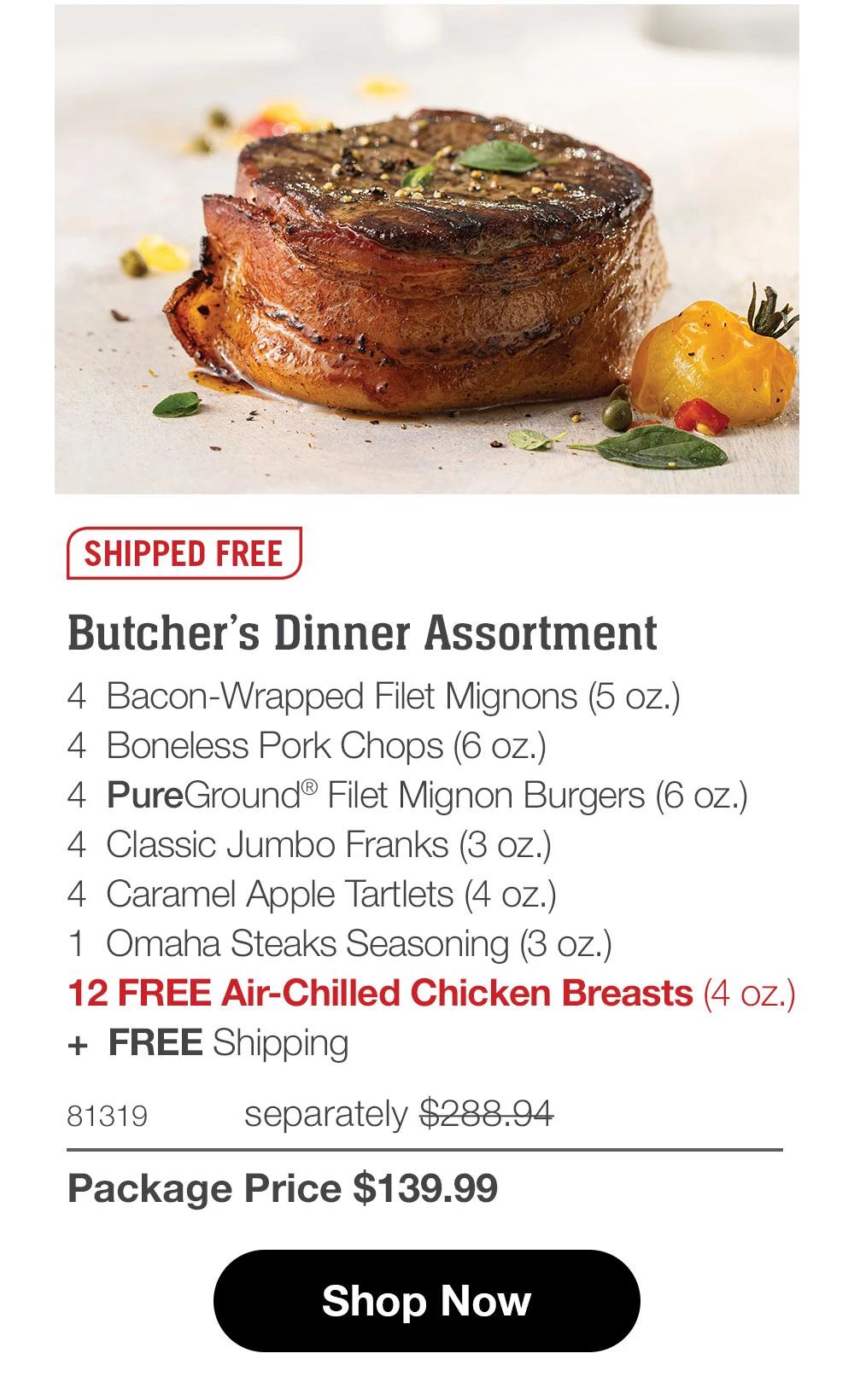 SHIPPED FREE Butcher's Dinner Assortment 4 Bacon-Wrapped Filet Mignons (5 oz.) 4 Boneless Pork Chops (6 oz.) 4 PureGround® Filet Mignon Burgers (6 oz.) 4 Classic Jumbo Franks (3 oz.)| 4 Caramel Apple Tartlets (4 oz.) 1 Omaha Steaks Seasoning (3 oz.) 12 FREE Air-Chilled Chicken Breasts (4 oz.) + FREE Shipping  81319 separately $288.94 Package Price $139.99  Shop Now 