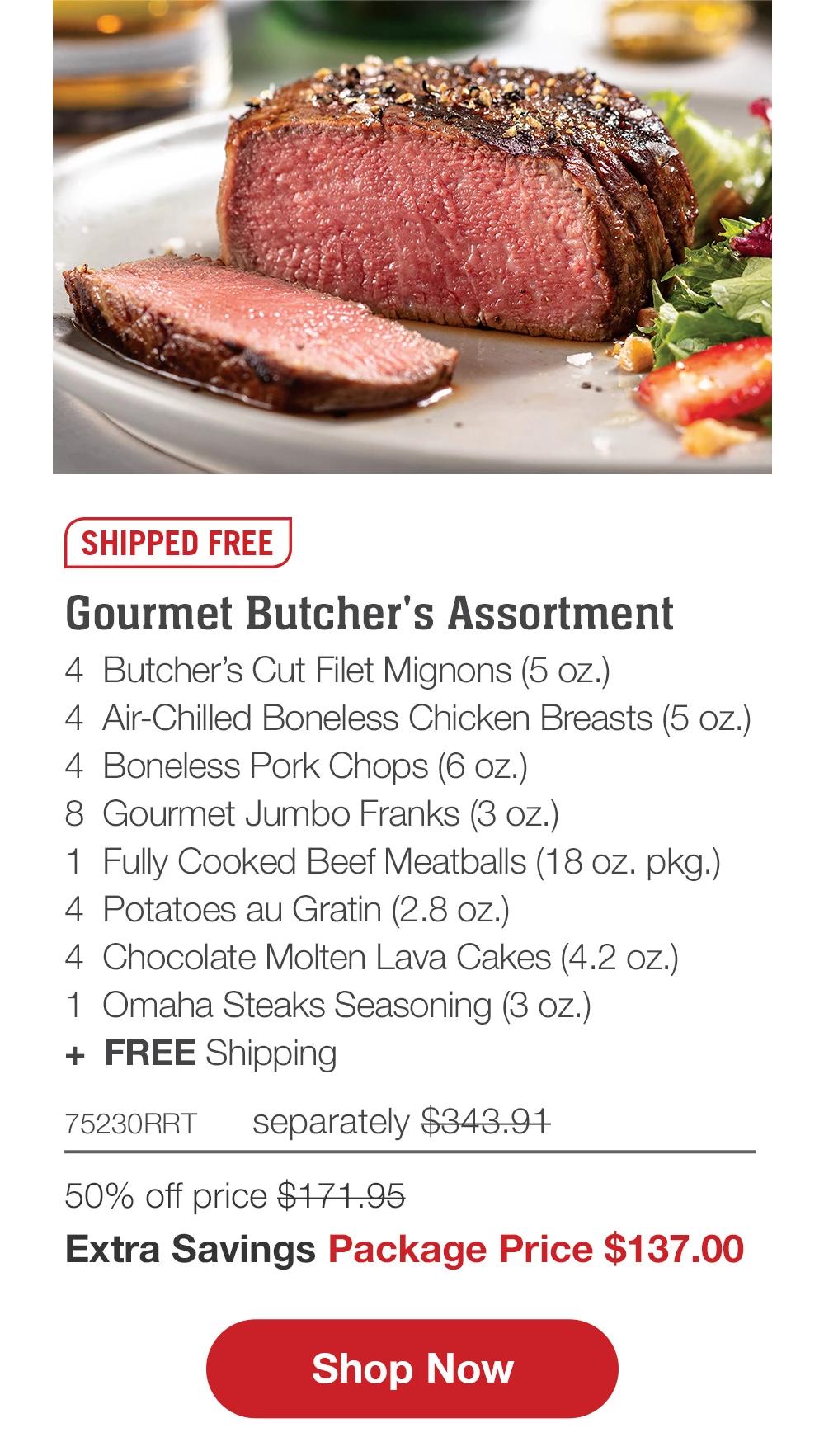 SHIPPED FREE  Gourmet Butcher's Assortment  4 Butcher's Cut Filet Mignons (5 oz.)  4 Air-Chilled Boneless Chicken Breasts (5 oz.)  4 Boneless Pork Chops (6 oz.)  8 Gourmet Jumbo Franks (3 oz.)  1 Fully Cooked Beef Meatballs (18 oz. pkg.)  4 Potatoes au Gratin (2.8 oz.)  4 Chocolate Molten Lava Cakes (4.2 oz.)  1 Omaha Steaks Seasoning (3 oz.)  + FREE Shipping  75230RRT  separately $343.97  50% off price $171.95  Extra Savings Package Price $139.99  Shop Now  