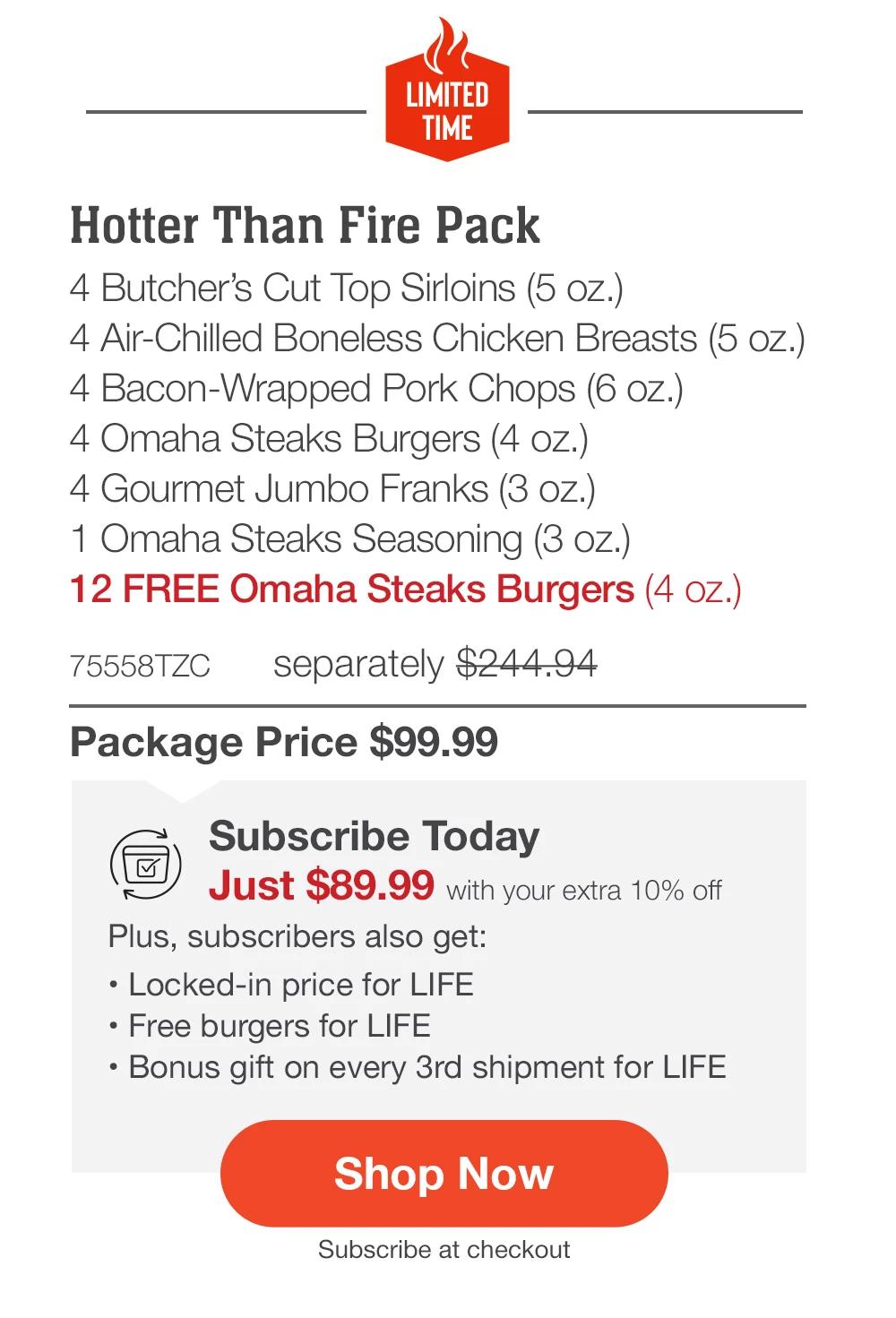 LIMITED TIME | Hotter Than Fire Essentials Pack with FREE Burgers - Hotter Than Fire Pack - 4 Butcher's Cut Top Sirloins (5 oz.) - 4 Air-Chilled Boneless Chicken Breasts (5 oz.) - 4 Bacon-Wrapped Pork Chops (6 oz.) - 4 Omaha Steaks Burgers (4 oz.) - 4 Gourmet Jumbo Franks (3 oz.) - 1 Omaha Steaks Seasoning (3 oz.) - 12 FREE Omaha Steaks Burgers (4 oz.) - 75558TZC separately $244.94 | Package Price $99.99 | Subscribe Today - Just $89.99 with your extra 10% off Plus, subscribers also get:	Plus, subscribers also get:_• Locked-in price for LIFE | Free burgers for LIFE | Bonus gift on every 3rd shipment for LIFE || Shop Now || Subscribe at checkout