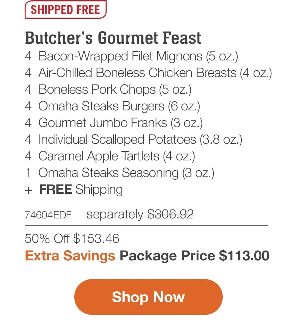 SHIPPED FREE | Butcher's Gourmet Feast - 4 Bacon-Wrapped Filet Mignons (5 oz.) - 4 Air-chilled boneless chicken breasts (4 oz.) - 4 Boneless Pork Chops (5 oz.) - 8 Omaha Steaks Burgers (6 oz.) - 4 Gourmet Jumbo Franks (3 oz.) - 4 Individual Scalloped Potatoes (3.8 oz.) - 4 Caramel Apple Tartlets (4 oz.) - 1 Omaha Steaks Seasoning (3 oz.) + FREE Shipping 74604EDF separately $306.92 | 50% Off $153.46 | Extra 13% Off Package Price $113.00 || Shop Now