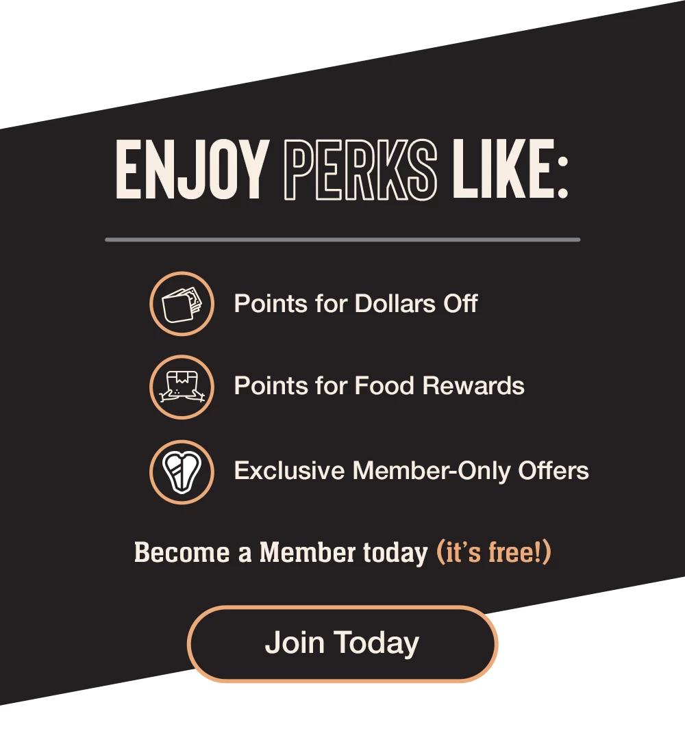 ENJOY PERKS LIKE: Points for Dollars Off - Points for Food Rewards - Exclusive Member-Only Offers - Become a Member today (it's free!) || Join Today