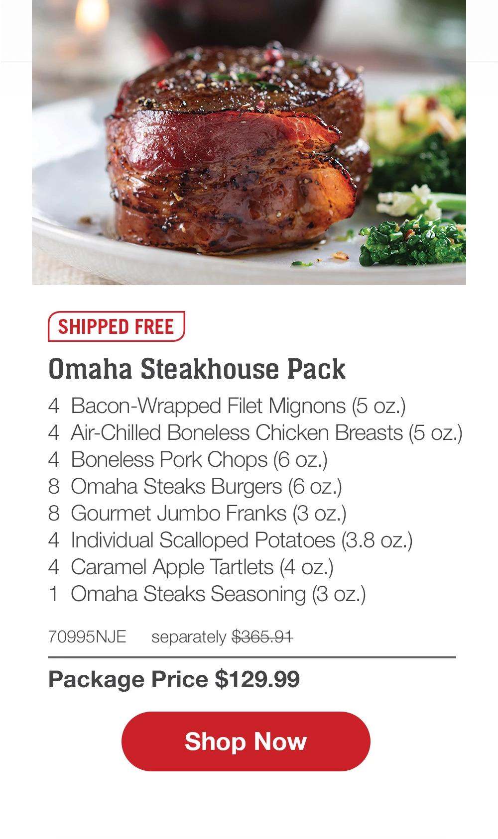 SHIPPED FREE | Omaha Steakhouse Pack - 4 Bacon-Wrapped Filet Mignons (5 oz.) - 4 Air-Chilled Boneless Chicken Breasts (5 oz.) - 4 Boneless Pork Chops (6 oz.) - 8 Omaha Steaks Burgers (6 oz.) - 8 Gourmet Jumbo Franks (3 oz.) - 4 Individual Scalloped Potatoes (3.8 oz.) - 4 Caramel Apple Tartlets (4 oz.) - 1 Omaha Steaks Seasoning (3 oz.) - 70995NJE separately $365.91 | Package Price $129.99 || Shop Now