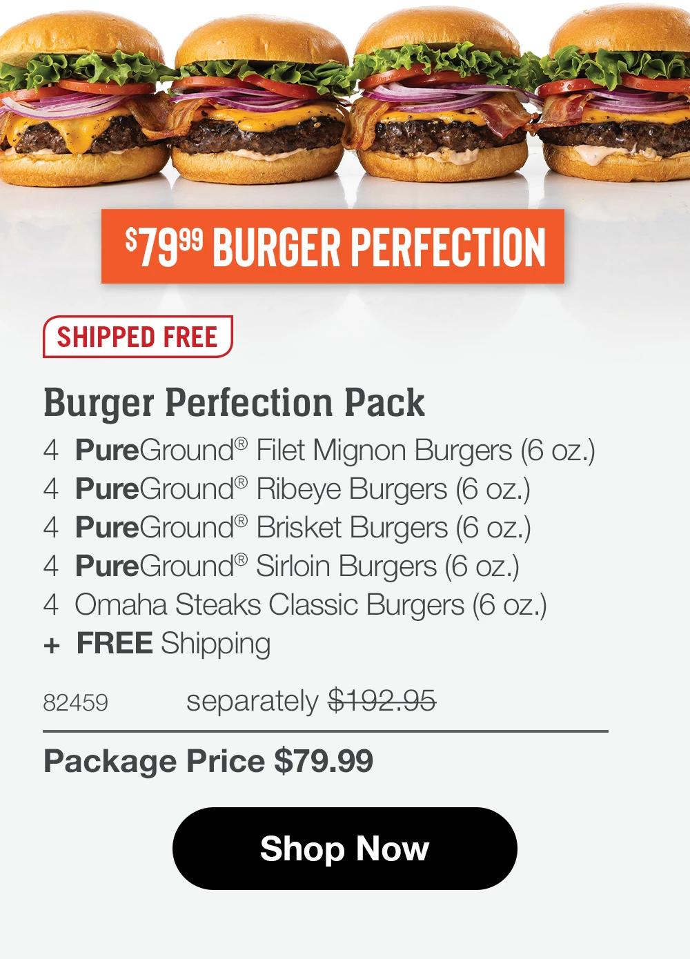 $7999 BURGER PERFECTION SHIPPED FREE Burger Perfection Pack 4 PureGround® Filet Mignon Burgers (6 oz.) 4 PureGround® Ribeye Burgers (6 oz.) 4 PureGround® Brisket Burgers (6 oz.) 4 PureGround® Sirloin Burgers (6 oz.) 4 Omaha Steaks Classic Burgers (6 oz.) + FREE Shipping 82459 separately $192.95 Package Price $79.99 Shop Now 