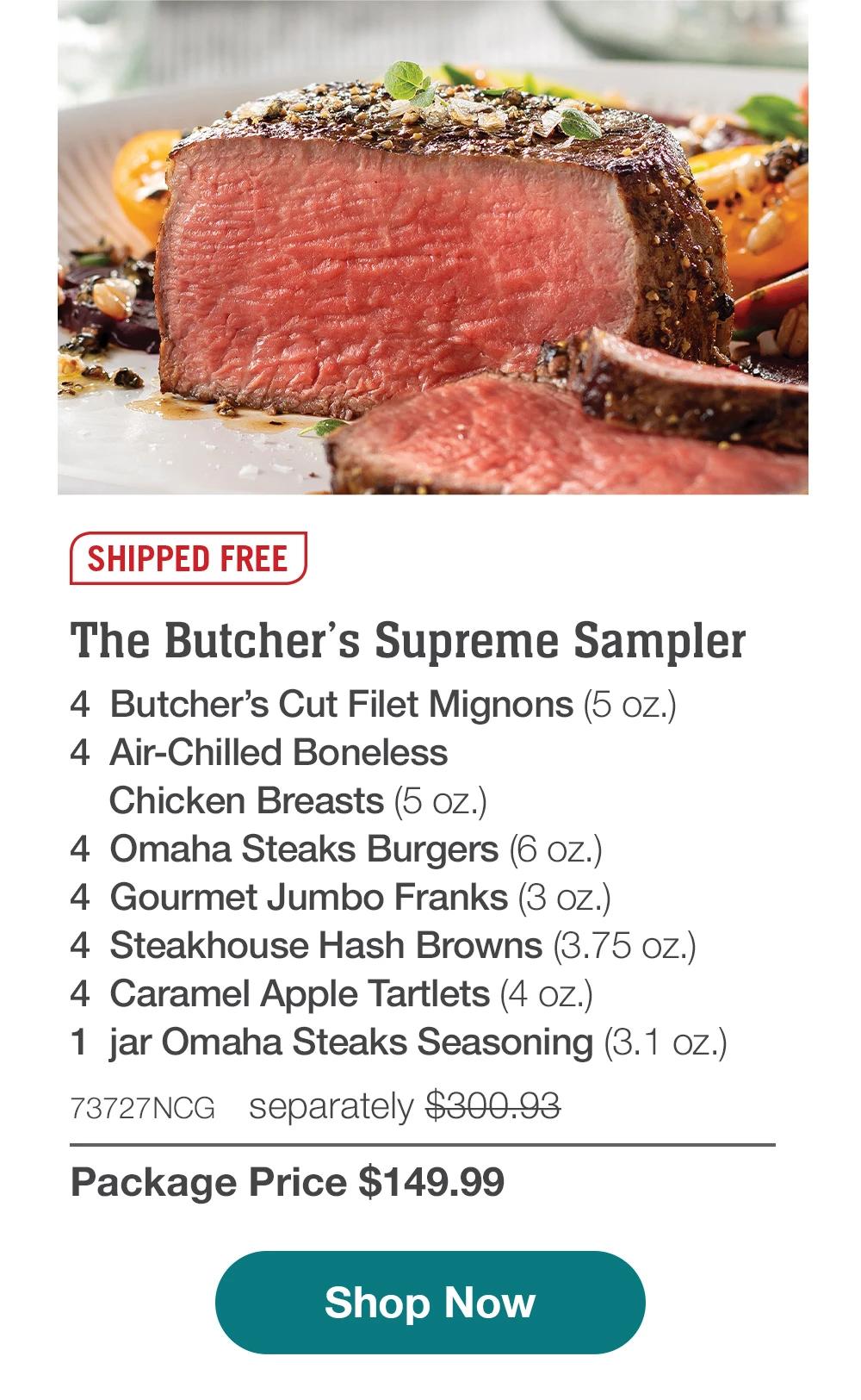 SHIPPED FREE | The Butcher's Supreme Sampler - 4  Butcher's Cut Filet Mignons (5 oz.) - 4  Air-Chilled Boneless Chicken Breasts (5 oz.) - 4  Omaha Steaks Burgers (6 oz.) - 4  Gourmet Jumbo Franks (3 oz.) - 4  Steakhouse Hash Browns (3.75 oz.) - 4  Caramel Apple Tartlets (4 oz.) - 1  jar Omaha Steaks Seasoning (3.1 oz.) - 73727NCG separately $300.93 | Package Price $149.99 || SHOP NOW