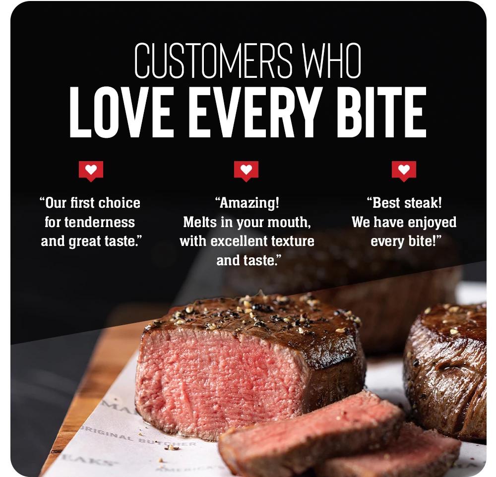 Customers who Love Every Bite | "Our first choice for tenderness and great taste." | "Amazing! Melts in your mouth, with excellent texture and taste." | "Best steak! We have enjoyed every bite!"