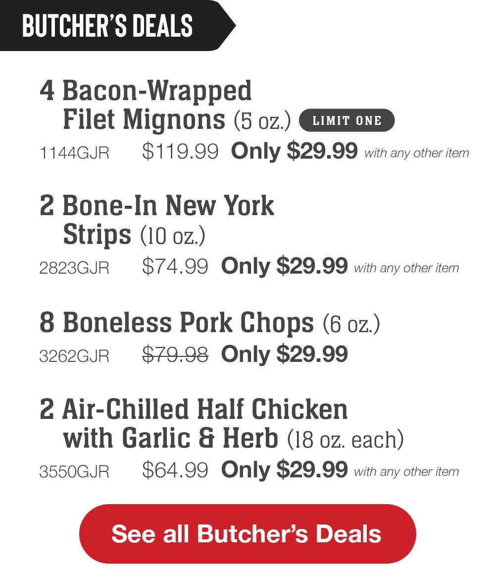 BUTCHER'S DEALS | 4 Bacon-Wrapped Filet Mignons (5 oz.) 1 LIMIT ONE - 1144GJR $119.99 Only $29.99 with any other item | 2 Bone-In New York Strips (10 oz.) - 2823GJR $74.99 Only $29.99 with any other item | 8 Boneless Pork Chops (6 oz.) - 3262GJR $79.98 Only $29.99 | 2 Air-Chilled Half Chicken with Garlic & Herb (18 oz. each) - 3550GJR $64.99 Only $29.99 with any other item || See all Butcher's Deals