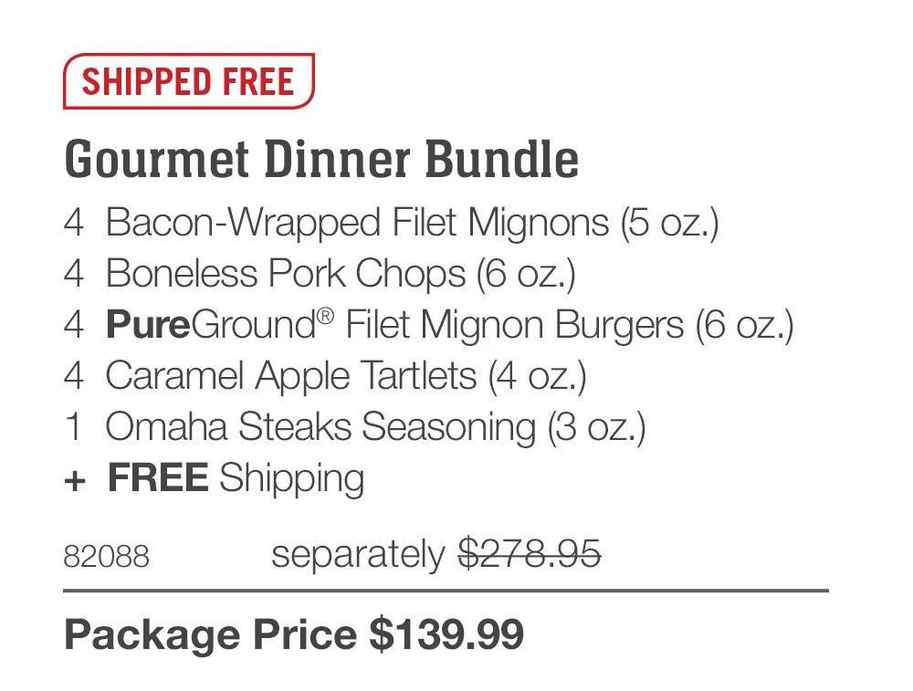 SHIPPED FREE  Gourmet Dinner Bundle 4  Bacon-Wrapped Filet Mignons (5 oz.) 4  Boneless Pork Chops (6 oz.) 4  PureGround® Filet Mignon Burgers (6 oz.) 4  Caramel Apple Tartlets (4 oz.) 1  Omaha Steaks Seasoning (3 oz.) +  FREE Shipping 82088	  separately $278.95_ Package Price $139.99 