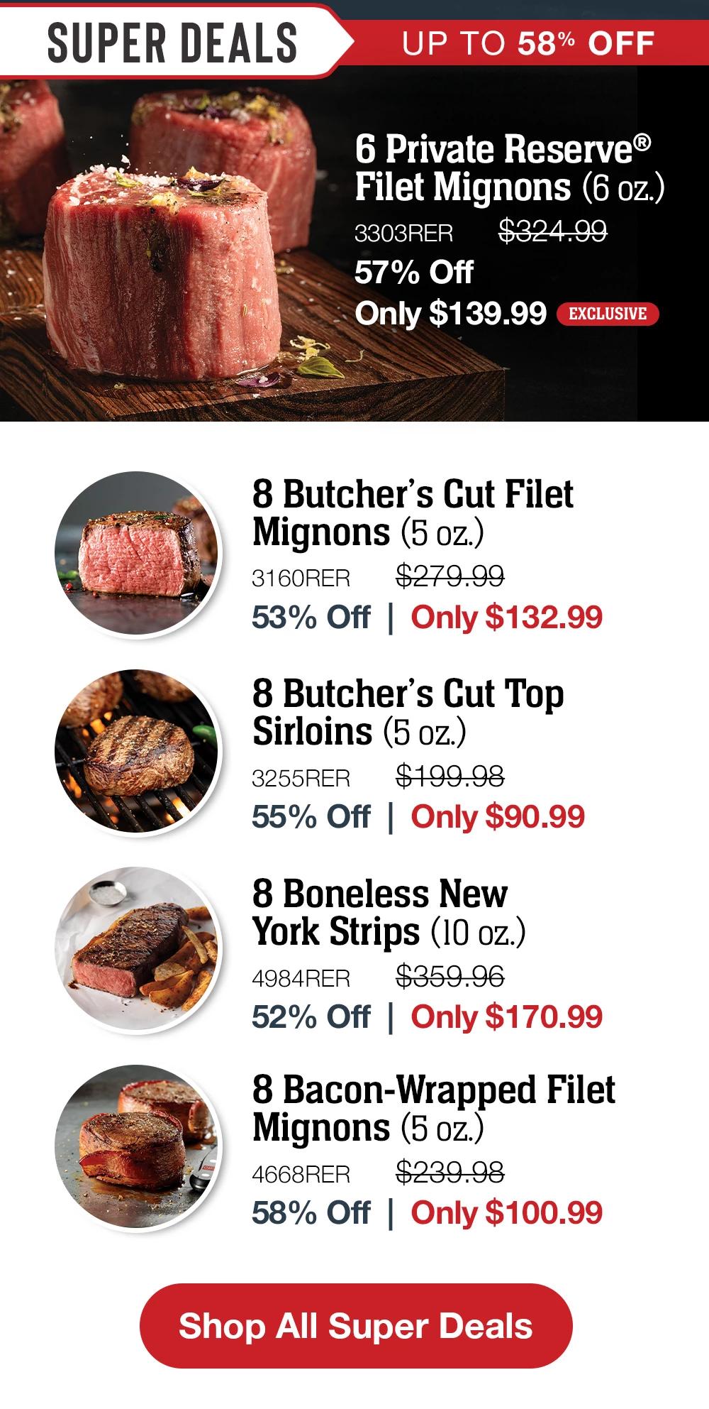 SUPER DEALS | UP TO 58% OFF | 6 Private Reserve® Filet Mignons (6 oz.) - 3303RER $324.99 57% Off Only $139.99 EXCLUSIVE | 8 Butcher's Cut Filet Mignons (5 oz.) - 3160RER  $279.99 53% Off  |  Only $132.99  | 8 Butcher's Cut Top Sirloins (5 oz.) - 3255RER  $199.98 55% Off  |  Only $90.99 | 8 Boneless New York Strips (10 oz.) - 4984RER $359.96 52% Off  |  Only $170.99 | 8 Bacon-Wrapped Filet Mignons (5 oz.) - 4668RER  $239.98 58% Off  |  Only $100.99 || Shop All Super Deals