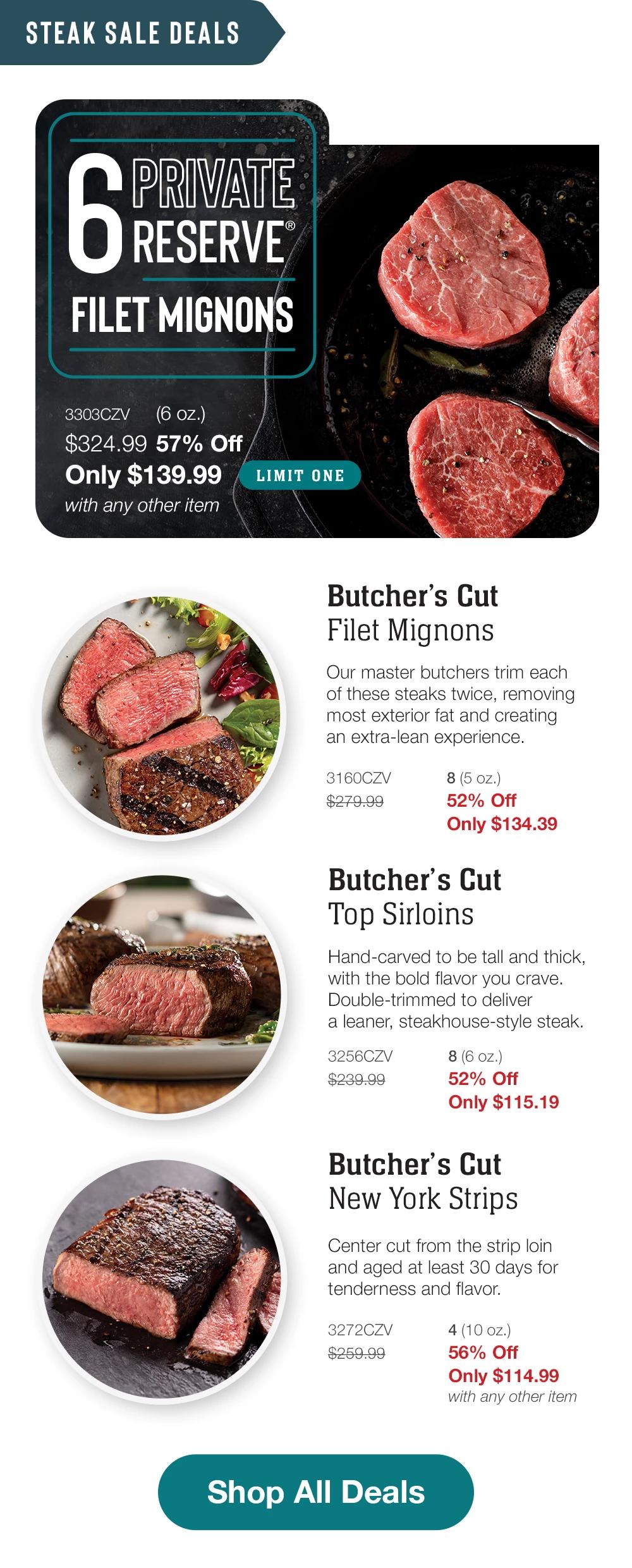 STEAK SALE DEALS | PRIVATE RESERVE FILET MIGNONS - 3303CZV (6 oz.) $324.99 57% Off Only $139.99 with any other item LIMIT ONE | Butcher's Cut Filet Mignons - Our master butchers trim each of these steaks twice, removing most exterior fat and creating an extra-lean experience. - 3160CZV $279.99 8 (5 oz.) 52% Off Only $134.39 | Butcher's Cut Top Sirloins - Hand-carved to be tall and thick, with the bold flavor you crave. Double-trimmed to deliver a leaner, steakhouse-style steak. - 3256CZV $239.99 8 (6 oz.) 52% Off Only $115.19 | Butcher's Cut New York Strips - Center cut from the strip loin and aged at least 30 days for tenderness and flavor. - 3272CZV $259.99 4 (10 oz.) 56% Off Only $114.99 with any other item || Shop All Deals