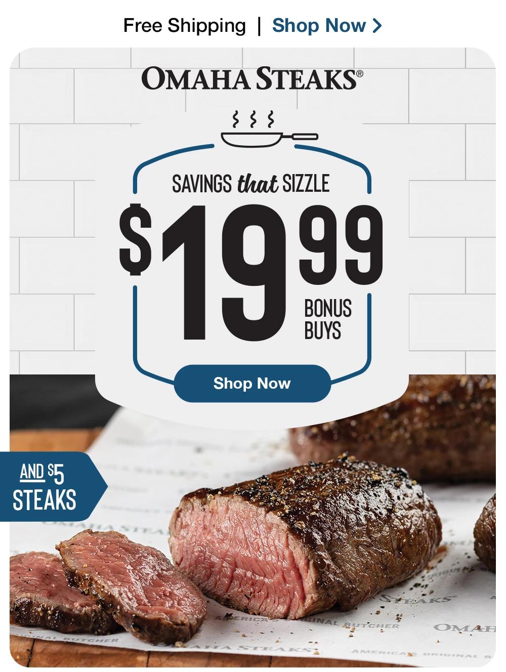 Free Shipping | Shop Now >  OMAHA STEAKS® | SAVINGS that SIZZLE $19.99 BONUS BUYS | Shop Now | AND $5 STEAKS