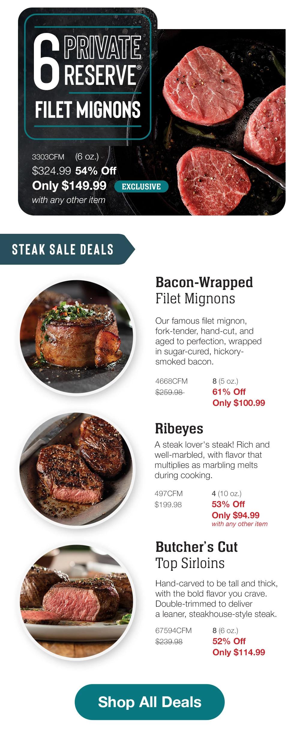 6 RESERVE FILET MIGNONS - 3303CFM (6 oz.) $324.99 54% Off Only $149.99 with any other item | EXCLUSIVE STEAK SALE DEALS | Bacon-Wrapped Filet Mignons - Our famous filet mignon, fork-tender, hand-cut, and aged to perfection, wrapped in sugar-cured, hickory-smoked bacon. - 4668CFM $259.98 8 (5 oz.) 61% Off Only $100.99 | Ribeyes - A steak lover's steak! Rich and well-marbled, with flavor that multiplies as marbling melts during cooking. - 497CFM $199.98 4 (10 oz.) 53% Off Only $94.99 with any other item | Butcher's Cut Top Sirloins - Hand-carved to be tall and thick, with the bold flavor you crave. Double-trimmed to deliver a leaner, steakhouse-style steak. - 67594CFM $239.98 8 (6 oz.) 52% Off Only $114.99 || Shop All Deals