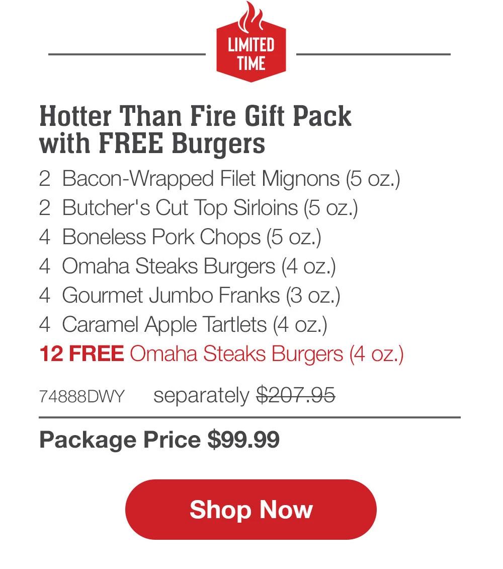 LIMITED TIME | Hotter Than Fire Gift Pack - 2 Bacon-Wrapped Filet Mignons (5 oz.) - 2 Butcher's Cut Top Sirloins (5 oz.) - 4 Boneless Pork Chops (5 oz.) - 4 Omaha Steaks Burgers (4 Oz.) - 4 Gourmet Jumbo Franks (3 oz.) - 4 Caramel Apple Tartlets (4 oz.) - 12 FREE Omaha Steaks Burgers (4 oz.) - 74888DWY separately $207.95 | Package Price $99.99 || Shop Now