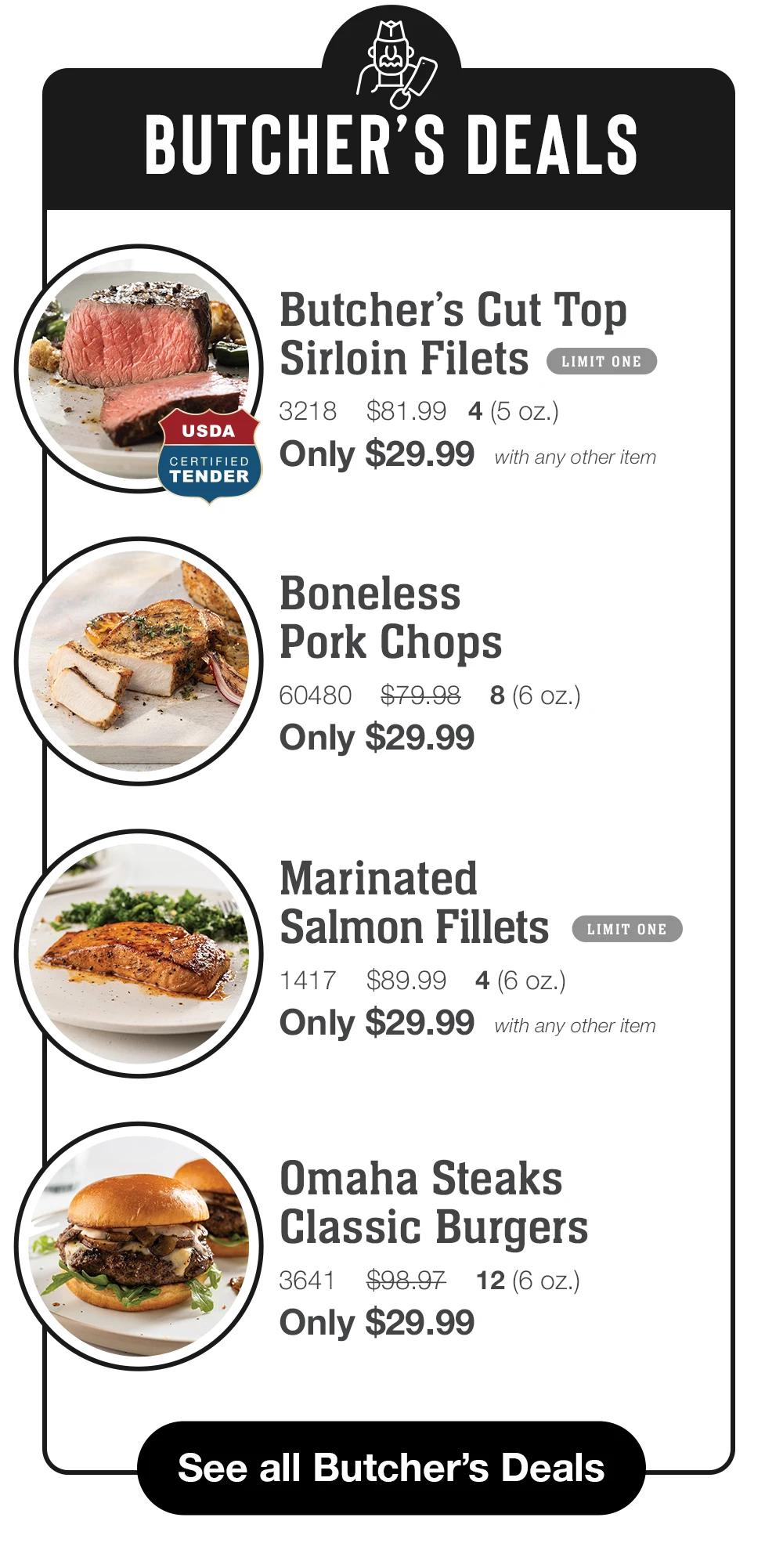 BUTCHER'S DEALS  USDA CERTIFIED  TENDER  Butcher's Cut Top Sirloin Filets LIMIT ONE 3218 $81.99 4 (5 oz.) Only $29.99  Boneless Pork Chops 60480 $79.98 8 (6 oz.) Only $29.99  Marinated Salmon Fillets LIMIT ONE 1417 $89.99 4 (6 oz.) Only $29.99 with any other item  Omaha Steaks Classic Burgers 3641 $98.97 12 (6 oz.) Only $29.99  See all Butcher's Deals 