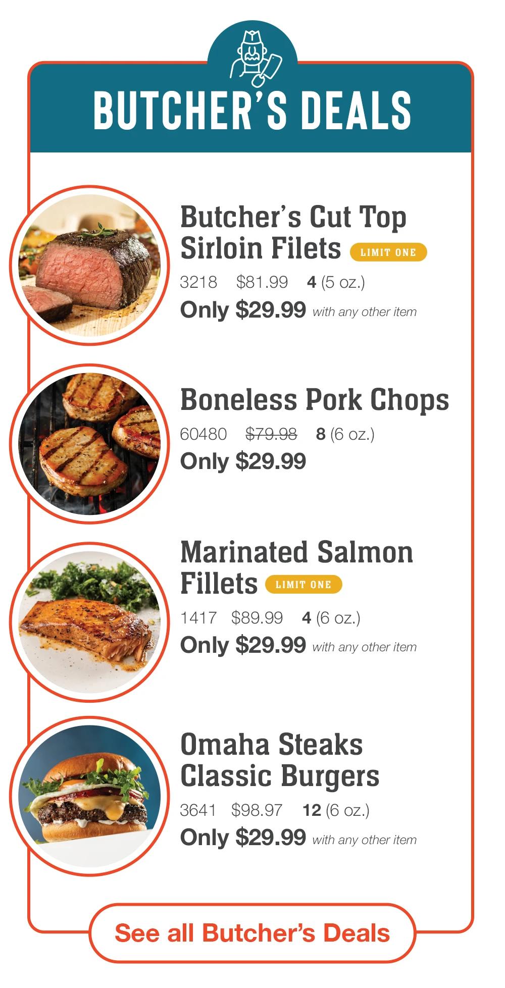 BUTCHER'S DEALS Butcher's Cut Top Sirloin Filets LIMIT ONE 3218 $81.99 4 (5 oz.) Only $29.99 with any other item Boneless Pork Chops 60480 $79.98 8 (6 oz.) Only $29.99 Marinated Salmon Fillets LIMIT ONE 1417 $89.99 4 (6 oz.) Only $29.99 with any other item Omaha Steaks Classic Burgers 3641 $98.97 12 (6 oz.) Only $29.99 with any other item See all Butcher's Deals 