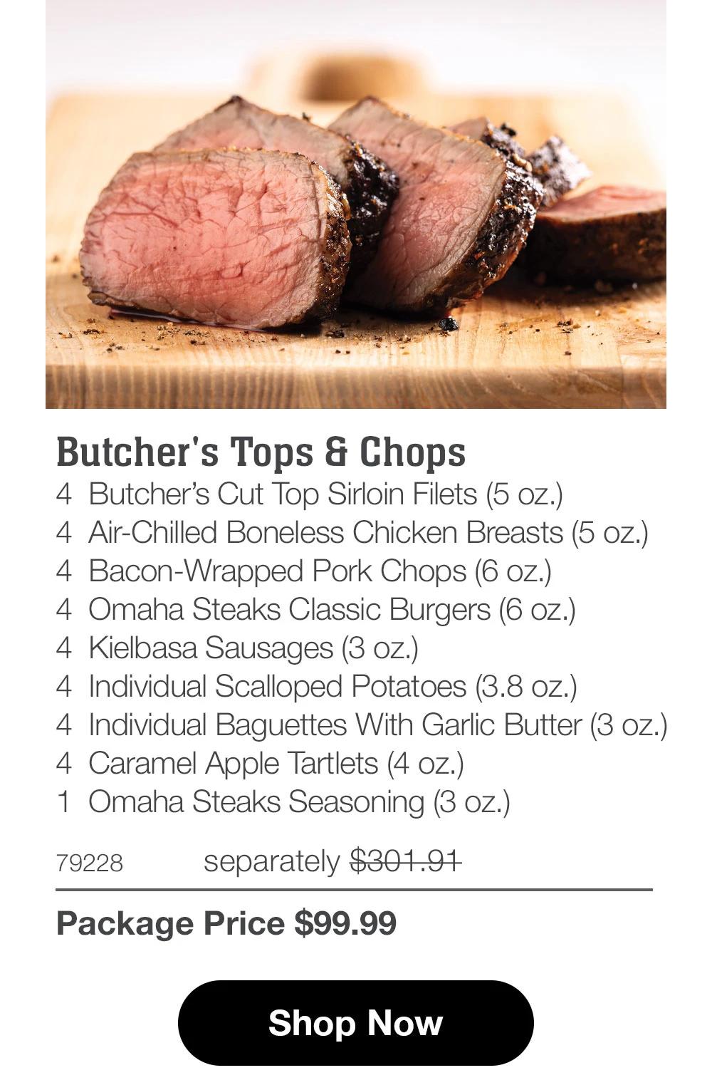 Butcher's Tops & Chops 4 Butcher's Cut Top Sirloin Filets (5 oz.) 4 Air-Chilled Boneless Chicken Breasts (5 oz.) 4 Bacon-Wrapped Pork Chops (6 oz.) 4 Omaha Steaks Classic Burgers (6 oz.) 4 Kielbasa Sausages (3 oz.) 4 Individual Scalloped Potatoes (3.8 oz.) 4 Individual Baguettes With Garlic Butter (3 oz.) 4 Caramel Apple Tartlets (4 oz.) 1 Omaha Steaks Seasoning (3 oz.)  79228 separately $301.91 Package Price $99.99  Shop Now 