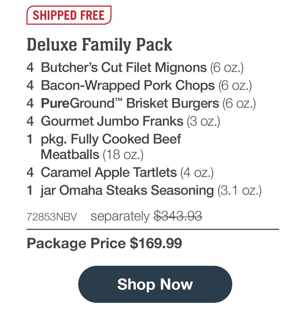 SHIPPED FREE | Deluxe Family Pack - 4 Butcher's Cut Filet Mignons (6 oz.) - 4 Bacon-Wrapped Pork Chops (6 oz.) - 4 PureGround™ Brisket Burgers (6 oz.) - 4 Gourmet Jumbo Franks (3 oz.) - 1 pkg. Fully Cooked Beef Meatballs (18 oz.) - 4 Caramel Apple Tartlets (4 oz.) - 1 jar Omaha Steaks Seasoning (3.1 Oz.) - 72853NBV separately $343.93 | Package Price $169.99 ||  Shop Now