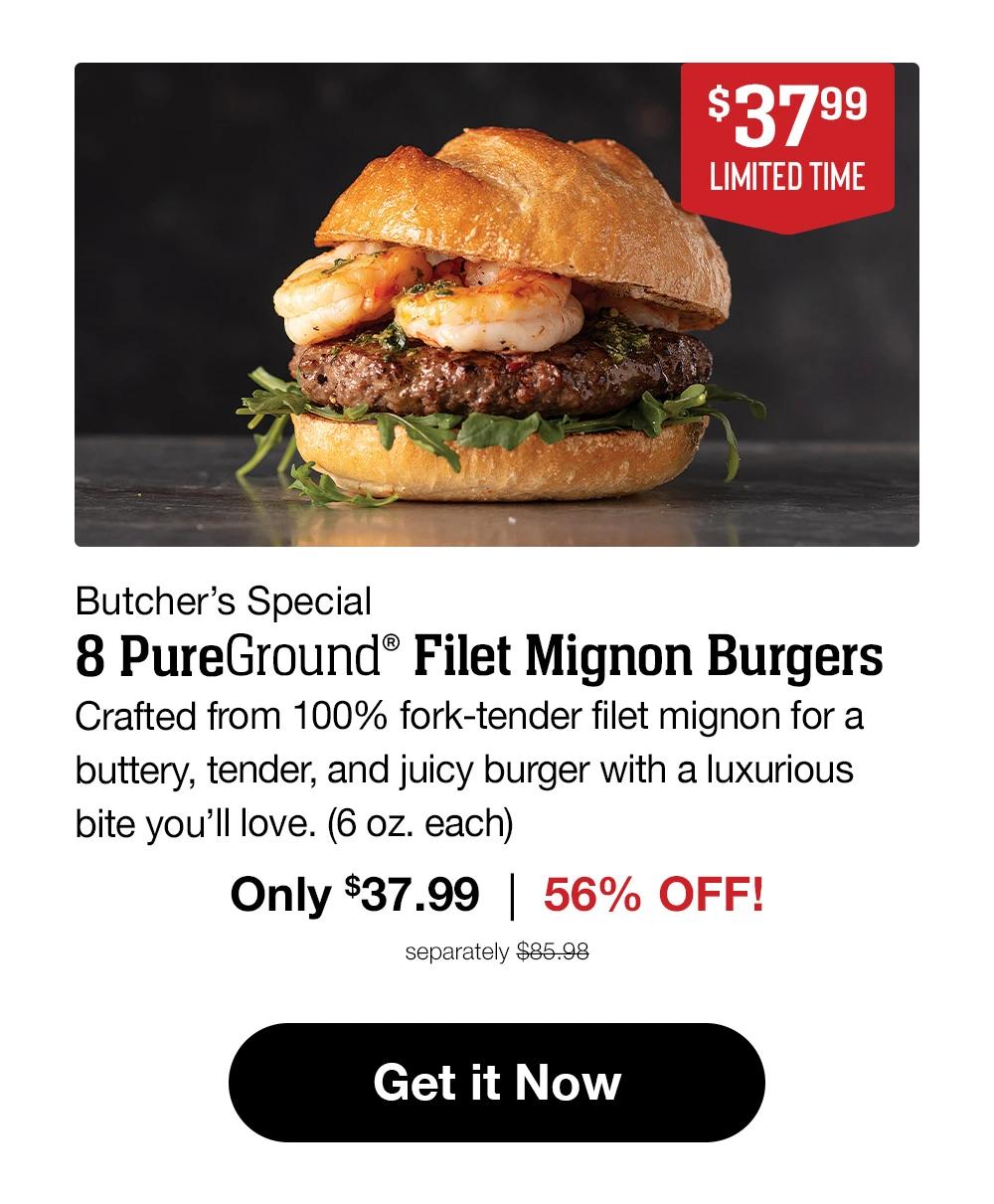 $37.99 LIMITED TIME Butcher's Special 8 PureGround™ Filet Mignon Burgers Crafted from 100% fork-tender filet mignon for a buttery, tender, and juicy burger with a luxurious bite you'll love. (6 oz. each) Only $37.99 | 56% OFF! separately $85.98 Get it Now